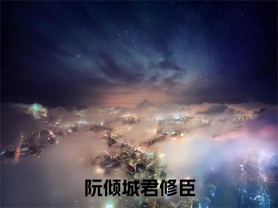 （阮倾城君修臣）君修臣阮倾城全文完整版-最新热门榜单小说阮倾城君修臣（君修臣阮倾城）