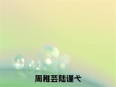 周稚芸陆谨弋（陆谨弋周稚芸全章节完整版）免费阅读_（陆谨弋周稚芸）周稚芸陆谨弋全文无删减免费阅读