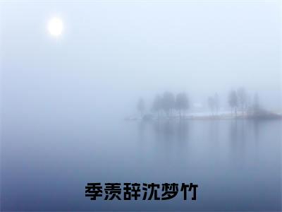 季羡辞沈梦竹小说（沈梦竹季羡辞）精彩章节-沈梦竹季羡辞全文免费在线阅读