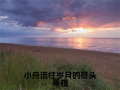 小舟流往岁月的尽头秦槐（秦槐北杳炽）全文无弹窗大结局_小舟流往岁月的尽头秦槐在线阅读无弹窗最新章节列表_笔趣阁