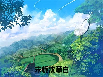 宋栀沈慕白（沈慕白宋栀全文在线阅读）-宋栀沈慕白小说（沈慕白宋栀）免费阅读最新章节列表无弹窗