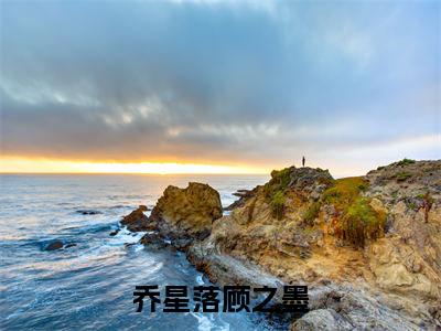 乔星落顾之墨（乔星落顾之墨）今日爆款小说-（乔星落顾之墨）乔星落顾之墨完结大结局免费阅读