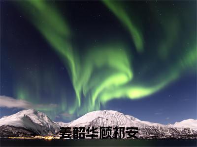 姜韶华顾祁安小说免费（姜韶华顾祁安）全文免费阅读无弹窗-姜韶华顾祁安小说全文免费阅读-笔趣阁