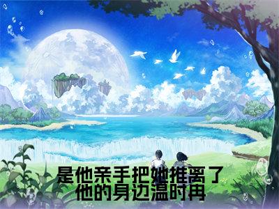 傅寒川温时冉（是他亲手把她推离了他的身边温时冉）全文在线阅读无弹窗大结局_傅寒川温时冉精选免费小说大结局阅读_是他亲手把她推离了他的身边温时冉