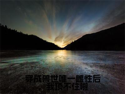 穿成兽世唯一雌性后，我顶不住啦全文免费阅读（乔穗穗免费阅读无弹窗）穿成兽世唯一雌性后，我顶不住啦最新章节列表
