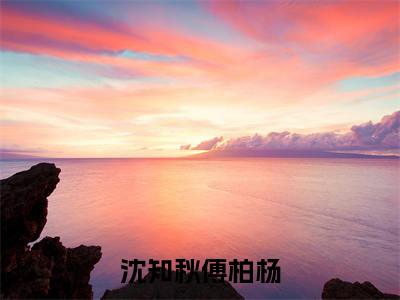 傅柏杨沈知秋（傅柏杨沈知秋）小说全文免费阅读正版无弹窗_沈知秋傅柏杨小说免费阅读全文无弹窗_笔趣阁