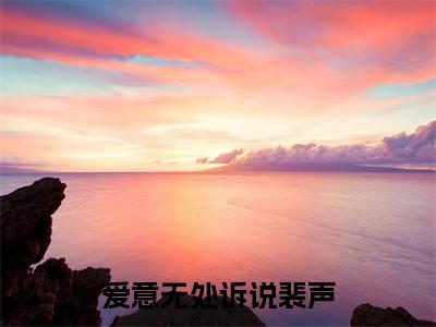 爱意无处诉说裴声小说（秦知棠裴声）全文免费阅读大结局_（爱意无处诉说裴声）秦知棠裴声小说免费阅读无弹窗