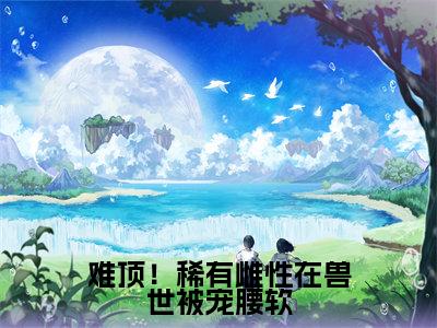 难顶！稀有雌性在兽世被宠腰软（艾薇）全文免费阅读无弹窗大结局_艾薇全文在线阅读