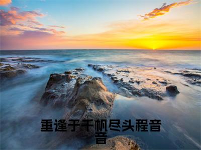 （程音音后续+免费）重逢于千帆尽头程音音小说大结局-精彩美文程音音免费阅读