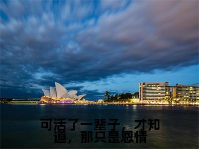（免费）+（结局）可活了一辈子，才知道，那只是恩情美文欣赏完整版，乔知意谢景彦精彩章节在线阅读