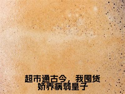 超市通古今，我囤货娇养病弱皇子全本资源免费阅读结局无删节主角：何清淼沈以渐小说全文阅读无弹窗