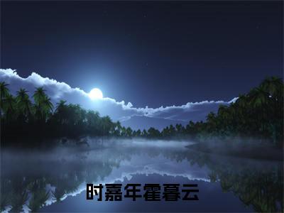 时嘉年霍暮云小说（霍暮云时嘉年）全文免费读无弹窗大结局_（霍暮云时嘉年小说免费时嘉年霍暮云阅读）