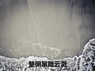楚明棠陆云澈（楚明棠陆云澈）热门小说在哪免费看-楚明棠陆云澈小说楚明棠陆云澈全章节阅读
