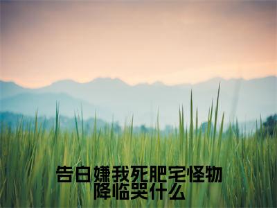 告白嫌我死肥宅怪物降临哭什么（陈年）全文免费阅读无弹窗大结局_（陈年）小说免费阅读无弹窗最新章节列表