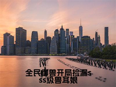 全民御兽开局捡漏sss级兽耳娘（林枭）是哪部小说的主角-全民御兽开局捡漏sss级兽耳娘（林枭）全文无弹窗完整版阅读