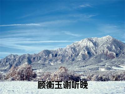 顾衡玉谢听晚（谢听晚顾衡玉）小说全文免费阅读无弹窗大结局_顾衡玉谢听晚最新章节列表笔趣阁