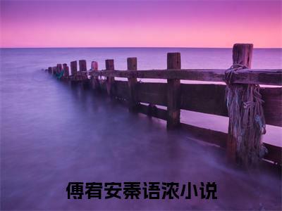 傅宥安秦语浓全文免费阅读_（傅宥安秦语浓免费阅读无弹窗）傅宥安秦语浓知乎高赞小说阅读