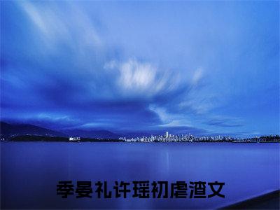 季晏礼许瑶初（季晏礼许瑶初）全文免费阅读无弹窗大结局-季晏礼许瑶初最新章节列表免费阅读