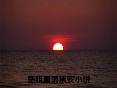 楚明凰萧承安最新（楚明凰萧承安 ）全文免费阅读无弹窗大结局笔趣阁