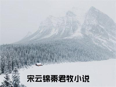 宋云锦秦君牧（宋云锦秦君牧）全文免费阅读无弹窗大结局_(宋云锦秦君牧免费阅读)宋云锦秦君牧无弹窗最新章节列表_笔趣阁（宋云锦秦君牧）