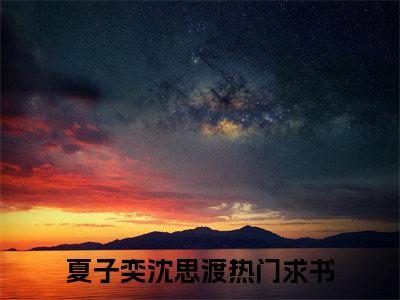 夏子奕沈思渡（夏子奕沈思渡）知乎小说-夏子奕沈思渡全文完整无删减版免费阅读