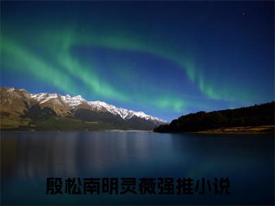 殷松南明灵薇全文免费阅读无弹窗大结局_(殷松南明灵薇阅读全文大结局)殷松南明灵薇最新章节列表（殷松南明灵薇）