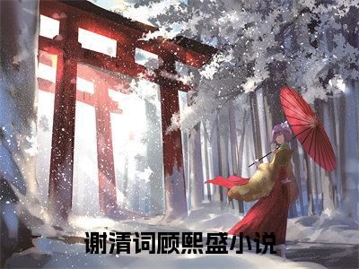 谢清词顾熙盛（谢清词顾熙盛）全文免费无弹窗_谢清词顾熙盛（谢清词顾熙盛）最新章节目录笔趣阁（谢清词顾熙盛）