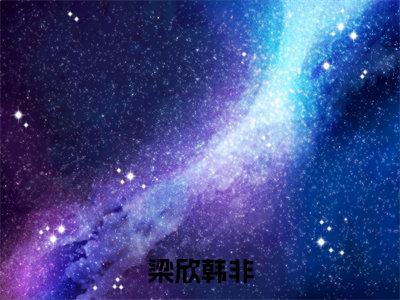 不负星光（梁欣韩非）小说全文大结局-（梁欣韩非）全章节完整版在线阅读