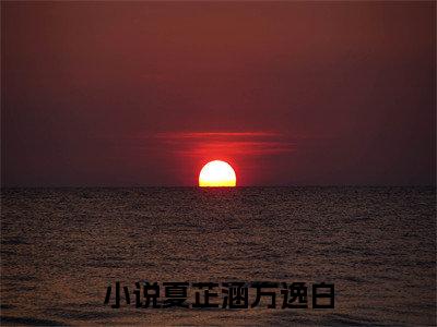 夏芷涵方逸白（夏芷涵方逸白）正版免费小说-夏芷涵方逸白抖音新上热文分享