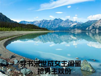 初景全文免费在线阅读_（穿书末世成女主闺蜜，抢男主戏份免费阅读无弹窗）初景全文免费完结版阅读（穿书末世成女主闺蜜，抢男主戏份）