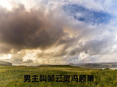 邹云灵冯顾景（邹云灵冯顾景）全文免费阅读无弹窗大结局_（邹云灵冯顾景全文免费阅读无弹窗）邹云灵冯顾景最新章节列表_笔趣阁（邹云灵冯顾景）