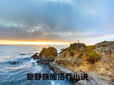 楚静姝闻洛乔(楚静姝闻洛乔)全文免费阅读无弹窗大结局_楚静姝闻洛乔小说免费阅读全文大结局最新章节列表_笔趣阁