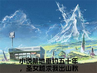 禁地垂钓五十年，圣女跪求我出山秋无际小说（禁地垂钓五十年，圣女跪求我出山秋无际）完整版大结局-禁地垂钓五十年，圣女跪求我出山秋无际小说免费阅读