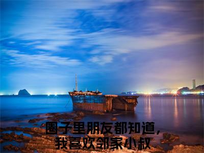 叶虞浅宋栩榆（圈子里朋友都知道，我喜欢邻家小叔全章节完整版）免费阅读-叶虞浅宋栩榆全文无删减阅读