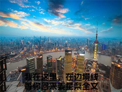 我在这里，在边境线等你回来姜星梨(我在这里，在边境线等你回来姜星梨)全文免费阅读无弹窗大结局_ (我在这里，在边境线等你回来姜星梨免费阅读)最新章节列表_笔趣阁（我在这里，在边境线等你回来姜星梨）