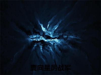 鹿向星厉战军正版小说强推鹿向星厉战军免费小说无弹窗