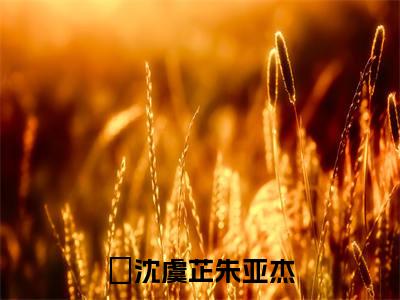 沈虞芷朱亚杰（沈虞芷朱亚杰）全文免费阅读无弹窗大结局_沈虞芷朱亚杰小说沈虞芷朱亚杰最新章节列表_笔趣阁(沈虞芷朱亚杰）