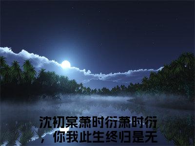 沈初棠萧时衍（萧时衍，你我此生终归是无缘）全文免费阅读_沈初棠萧时衍（萧时衍，你我此生终归是无缘）最新章节列表笔趣阁