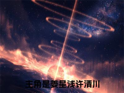 高赞小说（姜星浅许清川小说免费阅读）完结阅读，姜星浅许清川在线阅读