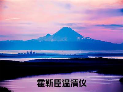 霍靳臣温清仪（霍靳臣温清仪）免费小说全文完整版-霍靳臣温清仪最新章节完整版阅读
