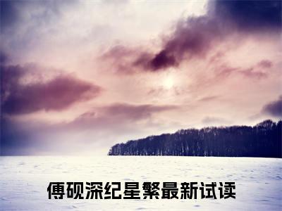 傅砚深纪星繁（傅砚深纪星繁）全文免费阅读无弹窗_（傅砚深纪星繁小说全文免费阅读）傅砚深纪星繁最新章节列表笔趣阁（傅砚深纪星繁）