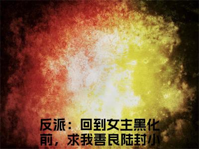 反派：回到女主黑化前，求我善良陆封(反派：回到女主黑化前，求我善良陆封)全集小说完整版大结局_反派：回到女主黑化前，求我善良陆封最新章节列表_笔趣阁