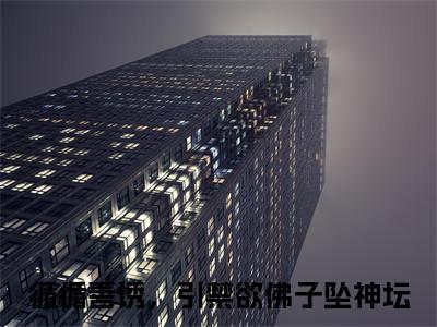 循循善诱，引禁欲佛子坠神坛（姜可画陆之战）小说免费在线阅读_循循善诱，引禁欲佛子坠神坛全本免费小说阅读大结局（姜可画陆之战）