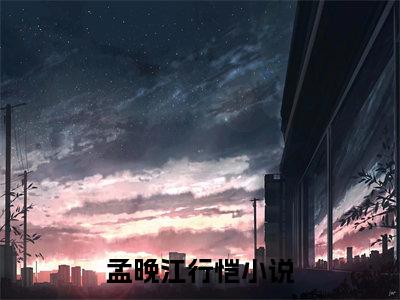 孟晚江行恺小说大结局免费阅读-精彩小说（孟晚江行恺）