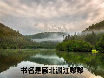 顾北渊江黎黎全文免费阅读无弹窗大结局_（顾北渊江黎黎小说）顾北渊江黎黎在线免费阅读