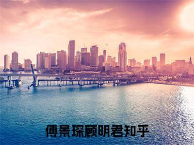 傅景琛顾明君全文免费阅读无弹窗大结局-傅景琛顾明君 全文全章节免费阅读