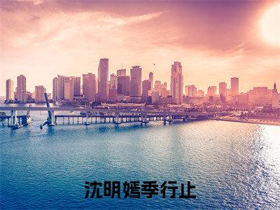 快手热推沈明嫣季行止（沈明嫣季行止）最新小说大结局-小说全文免费在线赏析