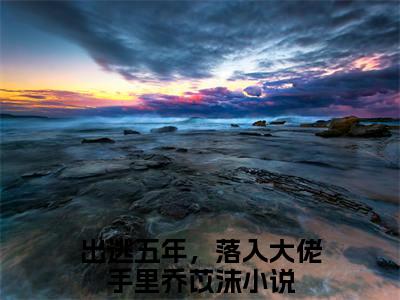 出逃五年，落入大佬手里乔苡沫（出逃五年，落入大佬手里乔苡沫）全文免费阅读无弹窗大结局_出逃五年，落入大佬手里乔苡沫免费阅读最新章节列表_笔趣阁