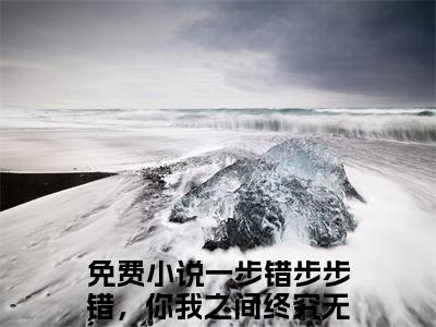 【全文】《一步错步步错，你我之间终究无缘》小说txt在线阅读_(一步错步步错，你我之间终究无缘全章节)-一步错步步错，你我之间终究无缘_姜璃霍崇在线阅读