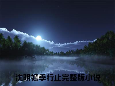 沈明嫣季行止（沈明嫣季行止无弹窗）全文免费阅读_（沈明嫣季行止）沈明嫣季行止最新章节列表_笔趣阁（沈明嫣季行止）